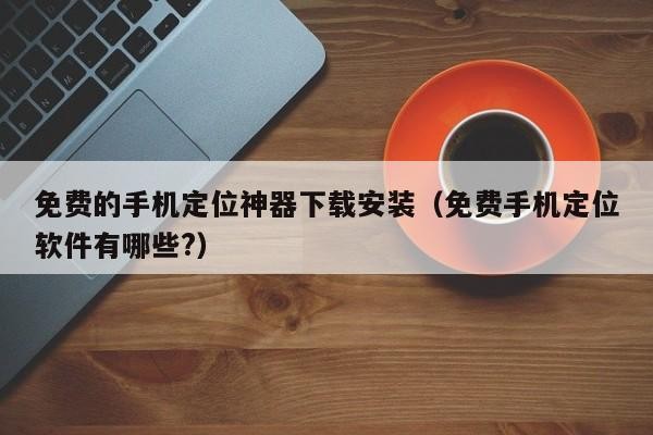 免费的手机定位神器下载安装（免费手机定位软件有哪些?）「免费定位手机位置软件下载」
